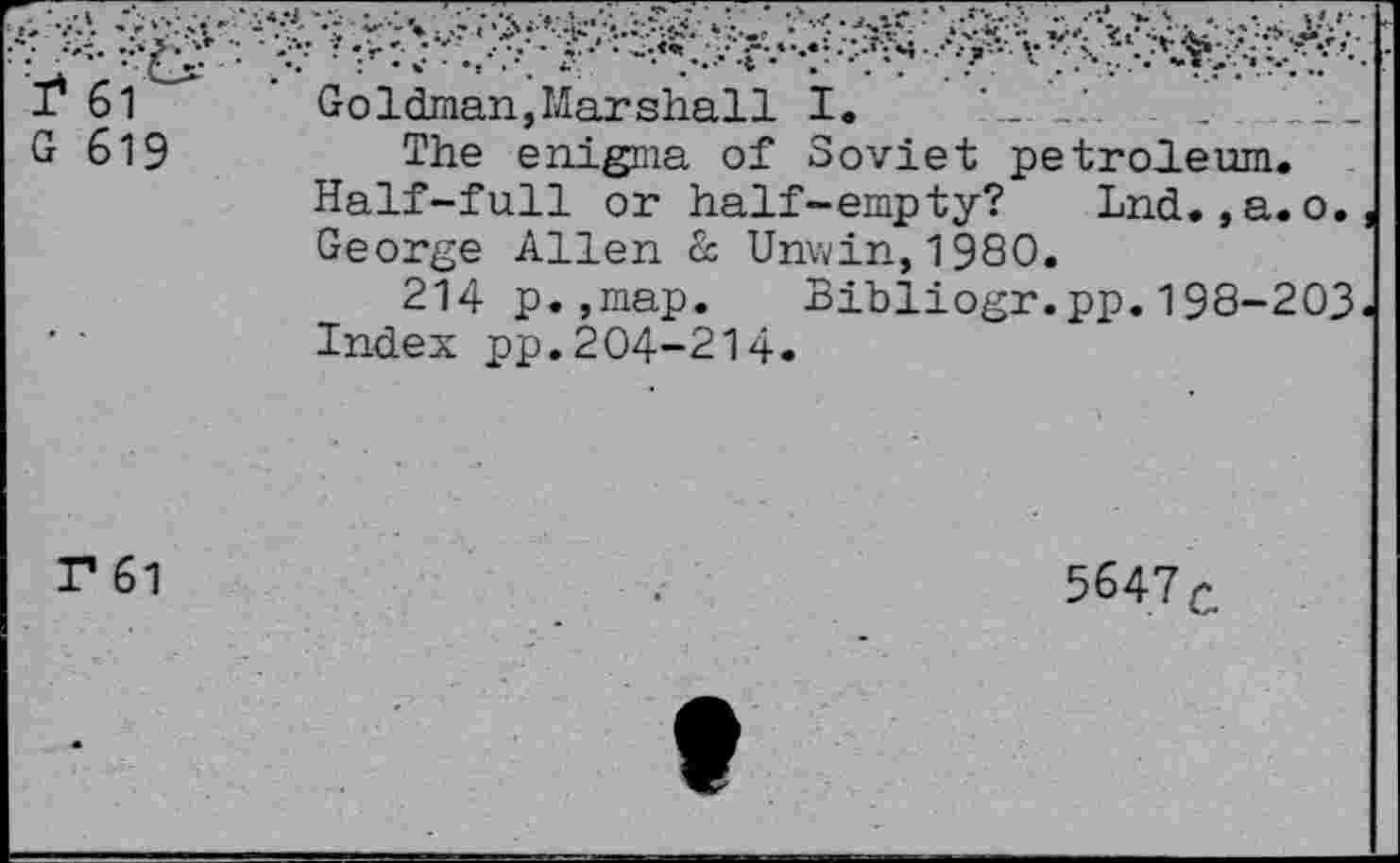 ﻿I* 61 G 619	Goldman,Marshall I. The enigma of Soviet petroleum. Half-full or half-empty? Lnd. ,a.o. George Allen & Unwin,1980. 214 p.,map. Bibliogr.pp.198-203 Index pp.204-214.
r 61	5647 c
•	t